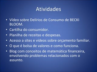 Atividades Vídeo sobre Delírios de Consumo de BECKI BLOOM. Cartilha do consumidor. Planilha de receitas e despesas. Acesso a sites e vídeos sobre orçamento familiar. O que é bolsa de valores e como funciona. Blog com conceitos de matemática financeira, envolvendo problemas relacionados com o assunto. 