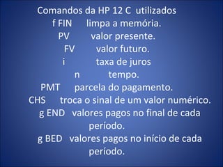 Comandos da HP 12 C  utilizados f FIN  limpa a memória. PV  valor presente. FV  valor futuro. i  taxa de juros n  tempo. PMT  parcela do pagamento.   CHS  troca o sinal de um valor numérico.   g END  valores pagos no final de cada período.   g BED  valores pagos no início de cada período. 