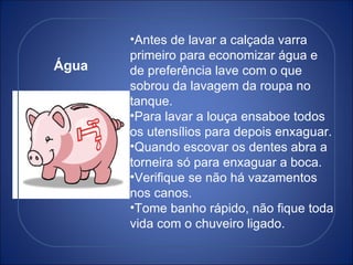 Água Antes de lavar a calçada varra primeiro para economizar água e de preferência lave com o que sobrou da lavagem da roupa no tanque. Para lavar a louça ensaboe todos os utensílios para depois enxaguar. Quando escovar os dentes abra a torneira só para enxaguar a boca. Verifique se não há vazamentos nos canos. Tome banho rápido, não fique toda vida com o chuveiro ligado. 