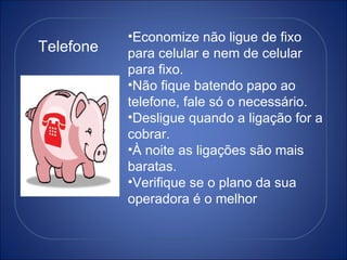 Telefone Economize não ligue de fixo para celular e nem de celular para fixo. Não fique batendo papo ao telefone, fale só o necessário. Desligue quando a ligação for a cobrar. À noite as ligações são mais baratas. Verifique se o plano da sua operadora é o melhor 