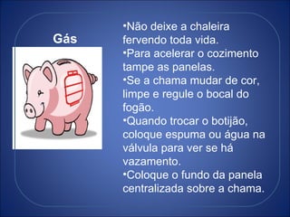 Gás Não deixe a chaleira fervendo toda vida. Para acelerar o cozimento tampe as panelas. Se a chama mudar de cor, limpe e regule o bocal do fogão. Quando trocar o botijão, coloque espuma ou água na válvula para ver se há vazamento. Coloque o fundo da panela centralizada sobre a chama. 
