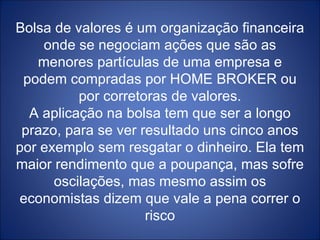 Bolsa de valores é um organização financeira onde se negociam ações que são as menores partículas de uma empresa e podem compradas por HOME BROKER ou por corretoras de valores. A aplicação na bolsa tem que ser a longo prazo, para se ver resultado uns cinco anos por exemplo sem resgatar o dinheiro. Ela tem maior rendimento que a poupança, mas sofre oscilações, mas mesmo assim os economistas dizem que vale a pena correr o risco 