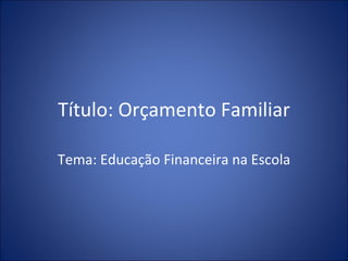 Título: Orçamento Familiar Tema: Educação Financeira na Escola 
