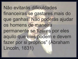 Não evitarás dificuldades financeiras se gastares mais do que ganhas. Não poderás ajudar os homens de maneira permanente se fizeres por eles aquilo que eles podem e devem fazer por si próprios” (Abraham Lincoln, 1831) 