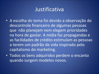 Justificativa A escolha do tema foi devido a observação do descontrole financeiro de algumas pessoas que  não planejam nem elegem prioridades  na hora de gastar. A mídia faz propagandas e as facilidades de crédito estimulam as pessoas a terem um padrão de vida inspirado pelo capitalismo do marketing. Todos os bens adquiridos perdem o encanto  quando surgem modelos novos. 