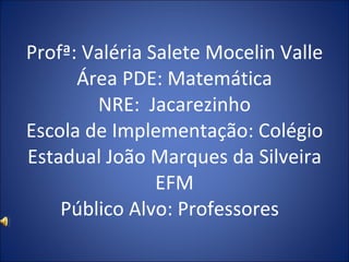 Profª: Valéria Salete Mocelin Valle Área PDE: Matemática NRE:  Jacarezinho Escola de Implementação: Colégio Estadual João Marques da Silveira EFM Público Alvo: Professores  