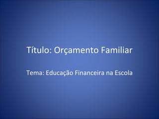 Título: Orçamento Familiar Tema: Educação Financeira na Escola 