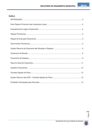 INTRODUÇÃO ............................................................................................................................ 2 
Novo Regime Financeiro das Autarquias Locais ......................................................................... 2 
Enquadramento Legal e Orçamental ........................................................................................... 2 
Regras Previsionais .................................................................................................................... 3 
Regras de Execução Orçamental ................................................................................................ 3 
Documentos Previsionais ............................................................................................................ 3 
Quadro Resumo do Orçamento das Receitas e Despesa ........................................................... 4 
Orçamento da Receita ................................................................................................................ 5 
Orçamento da Despesa .............................................................................................................. 9 
Resumo Geral do Orçamento.................................................................................................... 11 
Equilíbrio Orçamental ................................................................................................................ 12 
Grandes Opções do Plano ........................................................................................................ 12 
Quadro Resumo das GOP – Grandes Opções do Plano ........................................................... 13 
Entidades Participadas pelo Município ...................................................................................... 14 
 