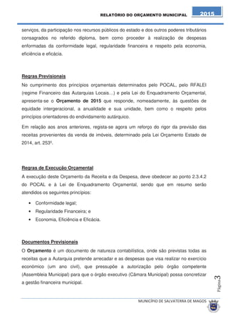 serviços, da participação nos recursos públicos do estado e dos outros poderes tributários 
consagrados no referido diploma, bem como proceder à realização de despesas 
enformadas da conformidade legal, regularidade financeira e respeito pela economia, 
eficiência e eficácia. 
Regras Previsionais 
No cumprimento dos princípios orçamentais determinados pelo POCAL, pelo RFALEI 
(regime Financeiro das Autarquias Locais…) e pela Lei do Enquadramento Orçamental, 
apresenta-se o Orçamento de 2015 que responde, nomeadamente, às questões de 
equidade intergeracional, a anualidade e sua unidade, bem como o respeito pelos 
princípios orientadores do endividamento autárquico. 
Em relação aos anos anteriores, regista-se agora um reforço do rigor da previsão das 
receitas provenientes da venda de imóveis, determinado pela Lei Orçamento Estado de 
2014, art. 253º. 
Regras de Execução Orçamental 
A execução deste Orçamento da Receita e da Despesa, deve obedecer ao ponto 2.3.4.2 
do POCAL e à Lei de Enquadramento Orçamental, sendo que em resumo serão 
atendidos os seguintes princípios: 
• Conformidade legal; 
• Regularidade Financeira; e 
• Economia, Eficiência e Eficácia. 
Documentos Previsionais 
O Orçamento é um documento de natureza contabilística, onde são previstas todas as 
receitas que a Autarquia pretende arrecadar e as despesas que visa realizar no exercício 
económico (um ano civil), que pressupõe a autorização pelo órgão competente 
(Assembleia Municipal) para que o órgão executivo (Câmara Municipal) possa concretizar 
a gestão financeira municipal. 
 