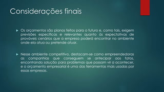 Considerações finais
 Os orçamentos são planos feitos para o futuro e, como tais, exigem
previsões específicas e relevantes quanto às expectativas de
prováveis cenários que a empresa poderá encontrar no ambiente
onde ela atua ou pretende atuar.
 Nesse ambiente competitivo, destacam-se como empreendedoras
as companhias que conseguem se antecipar aos fatos,
encontrando solução para problemas que possam vir a acontecer,
e o orçamento empresarial é uma das ferramentas mais usadas por
essas empresas.
 