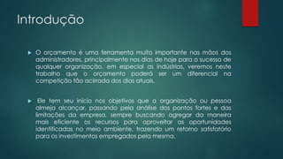 Introdução
 O orçamento é uma ferramenta muito importante nas mãos dos
administradores, principalmente nos dias de hoje para o sucesso de
qualquer organização, em especial as indústrias, veremos neste
trabalho que o orçamento poderá ser um diferencial na
competição tão acirrada dos dias atuais.
 Ele tem seu início nos objetivos que a organização ou pessoa
almeja alcançar, passando pela análise dos pontos fortes e das
limitações da empresa, sempre buscando agregar da maneira
mais eficiente os recursos para aproveitar as oportunidades
identificadas no meio ambiente, trazendo um retorno satisfatório
para os investimentos empregados pela mesma.
 