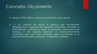Conceito: Orçamento
 Moreira (1992) define o sistema orçamentário como sendo:
 [...] um conjunto de planos e políticas que formalmente
estabelecidos e expressos em resultados financeiros, permitem à
administração conhecer, a priori, os resultados operacionais da
empresa e em seguida, executar os acompanhamentos
necessários para que esses resultados sejam alcançados e os
possíveis desvios sejam analisados, avaliados e corrigidos.
 