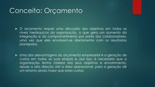 Conceito: Orçamento
 O orçamento requer uma discussão dos objetivos em todos os
níveis hierárquicos da organização, o que gera um aumento da
integração e do comprometimento por parte dos colaboradores,
uma vez que eles envolvem-se diretamente com os resultados
planejados.
 Uma das desvantagens do orçamento empresarial é a geração de
custos em todas as suas etapas e, por isso, é necessário que a
organização tenha clareza dos seus objetivos e envolvimento,
desde a alta direção até a área operacional, para a geração dê
um retorno ainda maior que estes custos.
 