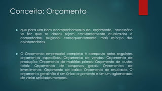 Conceito: Orçamento
 que para um bom acompanhamento do orçamento, necessário
se faz que os dados sejam constantemente atualizados e
comentados, exigindo, consequentemente, mais esforço dos
colaboradores
 O Orçamento empresarial completo é composto pelos seguintes
orçamentos específicos: Orçamento de vendas; Orçamento de
produção; Orçamento de matérias-primas; Orçamento de custos
totais; Orçamentos de despesas gerais; Orçamentos de
investimento; Orçamento de caixa; Orçamento de resultado. O
orçamento geral não é um único orçamento e sim um aglomerado
de várias unidades menores.
 