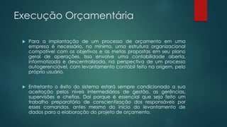 Execução Orçamentária
 Para a implantação de um processo de orçamento em uma
empresa é necessário, no mínimo, uma estrutura organizacional
compatível com os objetivos e as metas propostas em seu plano
geral de operações. Isso envolve uma contabilidade aberta,
informatizada e descentralizada, na perspectiva de um processo
autogerenciável, com levantamento contábil feito na origem, pelo
próprio usuário.
 Entretanto o êxito do sistema estará sempre condicionado a sua
aceitação pelos níveis intermediários de gestão, as gerências,
supervisões e chefias. Daí porque é essencial que seja feito um
trabalho preparatório de conscientização dos responsáveis por
esses comandos, antes mesmo do início do levantamento de
dados para a elaboração do projeto de orçamento.
 