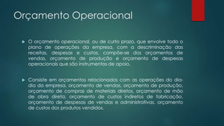 Orçamento Operacional
 O orçamento operacional, ou de curto prazo, que envolve todo o
plano de operações da empresa, com a descriminação das
receitas, despesas e custos, compõe-se dos orçamentos de
vendas, orçamento de produção e orçamento de despesas
operacionais que são instrumentos de apoio.
 Consiste em orçamentos relacionados com as operações do dia-
dia da empresa, orçamento de vendas, orçamento de produção,
orçamento de compras de materiais diretos, orçamento de mão
de obra direta, orçamento de custos indiretos de fabricação,
orçamento de despesas de vendas e administrativas, orçamento
de custos dos produtos vendidos.
 