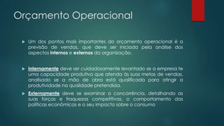 Orçamento Operacional
 Um dos pontos mais importantes do orçamento operacional é a
previsão de vendas, que deve ser iniciada pela análise dos
aspectos internos e externos da organização.
 Internamente deve ser cuidadosamente levantado se a empresa te
uma capacidade produtiva que atenda às suas metas de vendas,
analisado se a mão de obra está qualificada para atingir a
produtividade na qualidade pretendida.
 Externamente deve se examinar a concorrência, detalhando as
suas forças e fraquezas competitivas, o comportamento das
políticas econômicas e o seu impacto sobre o consumo
 