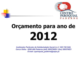 Orçamento para ano de

                 2012
 Instituição Particular de Solidariedade Social (n.i.f. 503 720 542)
 Cerca Velha - 8200 466 Paderne (telf) 289370820 / (fax) 289370821
               E-mail: cparoquial_paderne@sapo.pt
 