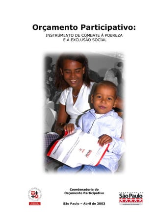 Orçamento Participativo:
   INSTRUMENTO DE COMBATE À POBREZA
          E À EXCLUSÃO SOCIAL




             Coordenadoria do
          Orçamento Participativo


          São Paulo – Abril de 2003
 