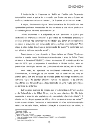 A implantação do Programa de Saúde da Família pelo Orçamento
Participativo segue a lógica de priorização das áreas com piores índices de
carência, conforme mostram os mapas 1, 2 e 3 que se encontram em anexo.

        A seguir, destacam-se alguns casos ilustrativos de Subprefeituras que
apresentam péssimos indicadores na área de saúde e que foram priorizadas
na distribuição dos recursos aprovados no OP:

        Cidade Tiradentes é a subprefeitura que apresenta o quarto pior
coeficiente de mortalidade infantil7, o pior índice de mortalidade precoce por
doenças crônicas não transmissíveis da cidade8. Seu déficit em equipamentos
de saúde é gravíssimo em comparação com as outras subprefeituras9. Além
disso, o alto o índice de privação e concentração de jovens10 é combinado com
um altíssimo índice de exclusão social11.

        Respondendo a essa situação, a Subprefeitura de Cidade Tiradentes
recebeu a terceira maior dotação orçamentária para o setor da Saúde (Plano
de Obras e Serviços-2002/2003). Foram implantadas 23 unidades de PSF no
ano de 2002, que correspondem à assistência a 23.000 famílias, além da
previsão de construção de uma UBS (Unidade Básica de Saúde) para a região.

        Além disso, foi aprovada no Orçamento Participativo, para esta
Subprefeitura, a construção de um hospital. Por se tratar de uma obra de
grande porte, com alta alocação de recursos, prazo mais longo de conclusão e
estrutura capaz de atender altíssimo número de pessoas, é de extrema
importância que tal construção esteja localizada em uma região com índices
de carência tão gritantes.

        Outro grande exemplo do impacto dos investimentos do OP em saúde é
o da Subprefeitura de M’Boi Mirim. Um de seus distritos, Jd. São Luis,
apresenta o segundo pior coeficiente de mortalidade infantil da cidade12. O
distrito do Jd. Ângela apresenta déficit crítico em equipamentos de saúde13.
Assim como a Cidade Tiradentes, a subprefeitura do M’boi Mirim tem situação
crítica de exclusão social, altíssima privação e concentração de jovens, o

7
  Fundação SEADE
8
  PRO-AIM/ CEINFO/ SMS
9
  Mapa POLIS- Fonte SEMPLA
10
   Mapa da Topografia Social-SAS/ PMSP/ CEM/ CEBRAP)
11
   Mapa da Exclusão Social-SPOSATI, Aldaíza.(coord.)PUC/SP, Inpe e Polis,2000
12
   Fundação SEADE
13
   Mapa POLIS- Fonte SEMPLA
                                                  10
 
