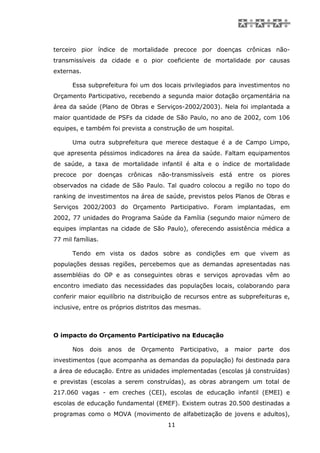 terceiro pior índice de mortalidade precoce por doenças crônicas não-
transmissíveis da cidade e o pior coeficiente de mortalidade por causas
externas.

      Essa subprefeitura foi um dos locais privilegiados para investimentos no
Orçamento Participativo, recebendo a segunda maior dotação orçamentária na
área da saúde (Plano de Obras e Serviços-2002/2003). Nela foi implantada a
maior quantidade de PSFs da cidade de São Paulo, no ano de 2002, com 106
equipes, e também foi prevista a construção de um hospital.

      Uma outra subprefeitura que merece destaque é a de Campo Limpo,
que apresenta péssimos indicadores na área da saúde. Faltam equipamentos
de saúde, a taxa de mortalidade infantil é alta e o índice de mortalidade
precoce por doenças crônicas não-transmissíveis está entre os piores
observados na cidade de São Paulo. Tal quadro colocou a região no topo do
ranking de investimentos na área de saúde, previstos pelos Planos de Obras e
Serviços 2002/2003 do Orçamento Participativo. Foram implantadas, em
2002, 77 unidades do Programa Saúde da Família (segundo maior número de
equipes implantas na cidade de São Paulo), oferecendo assistência médica a
77 mil famílias.

      Tendo em vista os dados sobre as condições em que vivem as
populações dessas regiões, percebemos que as demandas apresentadas nas
assembléias do OP e as conseguintes obras e serviços aprovadas vêm ao
encontro imediato das necessidades das populações locais, colaborando para
conferir maior equilíbrio na distribuição de recursos entre as subprefeituras e,
inclusive, entre os próprios distritos das mesmas.



O impacto do Orçamento Participativo na Educação

      Nos   dois   anos   de   Orçamento   Participativo,   a   maior   parte   dos
investimentos (que acompanha as demandas da população) foi destinada para
a área de educação. Entre as unidades implementadas (escolas já construídas)
e previstas (escolas a serem construídas), as obras abrangem um total de
217.060 vagas - em creches (CEI), escolas de educação infantil (EMEI) e
escolas de educação fundamental (EMEF). Existem outras 20.500 destinadas a
programas como o MOVA (movimento de alfabetização de jovens e adultos),
                                      11
 
