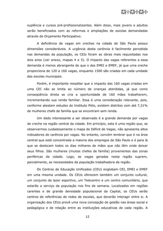 suplência e cursos pré-profissionalizantes. Além disso, mais jovens e adultos
serão beneficiados com as reformas e ampliações de escolas demandadas
através do Orçamento Participativo.

      A deficiência de vagas em creches na cidade de São Paulo possui
dimensões consideráveis. A urgência desta carência é facilmente percebida
nas demandas da população, os CEIs foram as obras mais requisitadas nos
dois anos (ver anexo, mapas 4 e 5). O impacto das vagas referentes a essa
demanda é menos abrangente do que o das EMEI e EMEF, já que uma creche
proporciona de 120 a 160 vagas, enquanto 1500 são criadas em cada unidade
das escolas municipais.

      Porém, é importante ressaltar que o impacto das 160 vagas criadas em
uma CEI não se limita ao número de crianças atendidas, já que como
conseqüência direta se cria a oportunidade de 160 mães trabalharem,
incrementando sua renda familiar. Essa é uma consideração relevante, pois,
conforme atestam estudos do Instituto Pólis, existem distritos com até 7,31%
de mulheres chefe de família que se encontram sem renda.

      Um dado interessante a ser observado é a grande demanda por vagas
de creche na região central da cidade. Em princípio, esta é uma região que, se
observarmos cuidadosamente o mapa de Déficit de Vagas, não apresenta altos
indicadores de carência por vagas. No entanto, convém lembrar que é na área
central que está concentrada a maioria dos empregos de São Paulo e é para lá
que se deslocam todos os dias milhares de mães que não têm onde deixar
seus filhos. São mulheres (muitas chefes de família) provenientes das zonas
periféricas   da   cidade.   Logo,   as   vagas   geradas   nesta   região   suprem,
parcialmente, as necessidades da população trabalhadora da região.

      Os Centros de Educação Unificados (CEU) englobam CEI, EMEI e EMEF
em uma mesma unidade. Os CEUs oferecem também um conjunto cultural,
um conjunto de lazer esportivo, um Telecentro e um centro comunitário, que
estarão a serviço da população nos fins de semana. Localizados em regiões
carentes e de grande densidade populacional da Capital, os CEUs serão
centros de referências de redes de escolas, que deverão interagir entre si. A
organização dos CEUs prevê uma nova concepção de gestão nas áreas social e
pedagógica e de relação entre as instituições educativas de cada região. A

                                          12
 