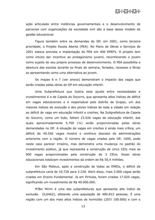 ação articulada entre instâncias governamentais e o desenvolvimento de
parcerias com organizações da sociedade civil são a base desse modelo de
gestão educacional.

        Figura também entre as demandas do OP, em 2001, como terceira
prioridade, o Projeto Escola Aberta (PEA). No Plano de Obras e Serviços de
2001 estava prevista a implantação do PEA em 400 EMEFs. O projeto tem
como intuito dar incentivo ao protagonismo juvenil, reconhecendo o jovem
como sujeito do seu próprio processo de desenvolvimento. O PEA possibilita a
abertura das escolas durante os finais de semana, feriados, recessos e férias
se apresentando como uma alternativa ao jovem.

        Os mapas 6 e 7 (ver anexo) demonstram o impacto das vagas que
serão criadas pelas obras do OP em educação infantil.

        Uma Subprefeitura que ilustra esse ajuste entre necessidades e
investimentos é a de Capela do Socorro, que apresenta altos índices de déficit
em vagas educacionais e é responsável pelo distrito de Grajaú, um dos
maiores índices de exclusão e dos piores índices de toda a cidade em relação
ao déficit de vaga em educação infantil e creches. Na Subprefeitura de Capela
do Socorro, como um todo, faltam 23.026 vagas de educação infantil, das
quais    aproximadamente    5.700       (¼)    serão   proporcionadas    pelas   obras
demandadas no OP. A situação de vagas em creches é ainda mais crítica, um
déficit de 40.556 vagas mostra o contínuo descaso de administrações
anteriores com a região. O número de vagas criadas pelo OP, 1600, pode
neste caso parecer irrisório, mas demonstra uma mudança no padrão do
investimento público, já que representa a construção de cinco CEIs mais as
900     vagas   proporcionadas   pela    construção     de   3   CEUs.   Essas   obras
educacionais totalizam investimentos da ordem de R$ 50,4 milhões.

        Em São Mateus, após a construção de todas as EMEIs, o déficit da
subprefeitura cairá de 10.728 para 3.228. Alem disso, mais 3.000 vagas serão
criadas em Ensino Fundamental. Já em Pirituba, foram criadas 17.620 vagas,
significando um investimento de R$ 40.000.000.

        M’Boi Mirim é uma das subprefeituras que apresenta alto índice de
exclusão    (0,6462), afetando uma população de 480.812 pessoas. É uma
região com um dos mais altos índices de homicídio (207/ 100.000) e com o

                                          13
 