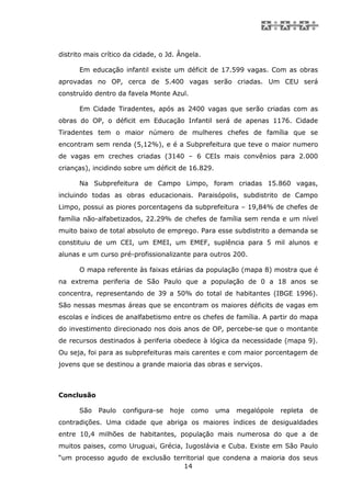 distrito mais crítico da cidade, o Jd. Ângela.

      Em educação infantil existe um déficit de 17.599 vagas. Com as obras
aprovadas no OP, cerca de 5.400 vagas serão criadas. Um CEU será
construído dentro da favela Monte Azul.

      Em Cidade Tiradentes, após as 2400 vagas que serão criadas com as
obras do OP, o déficit em Educação Infantil será de apenas 1176. Cidade
Tiradentes tem o maior número de mulheres chefes de família que se
encontram sem renda (5,12%), e é a Subprefeitura que teve o maior numero
de vagas em creches criadas (3140 – 6 CEIs mais convênios para 2.000
crianças), incidindo sobre um déficit de 16.829.

      Na Subprefeitura de Campo Limpo, foram criadas 15.860 vagas,
incluindo todas as obras educacionais. Paraisópolis, subdistrito de Campo
Limpo, possui as piores porcentagens da subprefeitura – 19,84% de chefes de
família não-alfabetizados, 22.29% de chefes de família sem renda e um nível
muito baixo de total absoluto de emprego. Para esse subdistrito a demanda se
constituiu de um CEI, um EMEI, um EMEF, suplência para 5 mil alunos e
alunas e um curso pré-profissionalizante para outros 200.

      O mapa referente às faixas etárias da população (mapa 8) mostra que é
na extrema periferia de São Paulo que a população de 0 a 18 anos se
concentra, representando de 39 a 50% do total de habitantes (IBGE 1996).
São nessas mesmas áreas que se encontram os maiores déficits de vagas em
escolas e índices de analfabetismo entre os chefes de família. A partir do mapa
do investimento direcionado nos dois anos de OP, percebe-se que o montante
de recursos destinados à periferia obedece à lógica da necessidade (mapa 9).
Ou seja, foi para as subprefeituras mais carentes e com maior porcentagem de
jovens que se destinou a grande maioria das obras e serviços.



Conclusão

      São   Paulo   configura-se    hoje   como    uma   megalópole   repleta   de
contradições. Uma cidade que abriga os maiores índices de desigualdades
entre 10,4 milhões de habitantes, população mais numerosa do que a de
muitos paises, como Uruguai, Grécia, Iugoslávia e Cuba. Existe em São Paulo
“um processo agudo de exclusão territorial que condena a maioria dos seus
                                  14
 