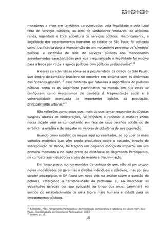 moradores a viver em territórios caracterizados pela ilegalidade e pela total
falta de serviços públicos, ao lado de verdadeiros ‘enclaves’ de altíssima
renda, legalidade e total cobertura de serviços públicos. Historicamente, a
ilegalidade dos assentamentos humanos na cidade de São Paulo foi utilizada
como justificativa para a manutenção de um mecanismo perverso de ‘clientela’
política:    a   extensão       da    rede     de    serviços     públicos      aos     mencionados
assentamentos caracterizados pela sua irregularidade e ilegalidade foi motivo
para a troca por votos a apoios políticos com políticos prebendários”.14

        A essas características soma-se a peculiaridade da cidade de São Paulo,
que dentro do contexto brasileiro se encontra em sintonia com as dinâmicas
das “cidades-globais”. É esse contexto que “atualiza a importância de políticas
públicas como as do orçamento participativo na medida em que estas se
configuram como mecanismos de combate à fragmentação social e à
vulnerabilidade         acentuada        de      importantes         bolsões       da     população,
principalmente urbana.”15

        São reflexões como estas que, mais do que tentar responder às dúvidas
surgidas através de constatações, se propõem a repensar a maneira como
nossa cidade vem se comportando em face de seus desafios cotidianos de
erradicar a miséria e de resgatar os valores de cidadania de sua população.

        Usando como subsídio os mapas aqui apresentados, ao agrupar os mais
variados materiais que vêm sendo produzidos sobre o assunto, através da
sobreposição de dados, foi traçado um pequeno esboço do impacto, em um
primeiro momento e no curto prazo de existência do Orçamento Participativo,
no combate aos indicadores cruéis de miséria e discriminação.

        Em longo prazo, somos munidos da certeza de que, não só por propor
novas modalidades de garantias a direitos individuais e coletivos, mas por seu
caráter pedagógico, o OP fixará um novo viés na análise sobre a questão da
pobreza, reforçando a territorialidade do problema. E, ao incorporar as
vicissitudes geradas por sua aplicação ao longo dos anos, caminhará no
sentido do estabelecimento de uma lógica mais humana e cidadã para os
investimentos públicos.


14
   SÁNCHEZ, Félix. “Orçamento Participativo: Administração democrática e cidadania no século XXI”. São
Paulo, Coordenadoria do Orçamento Participativo, 2003.
15
   Ibidem, p. 15.
                                                    15
 