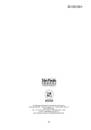 Coordenadoria Especial do Orçamento Participativo
Casa das Retortas – Rua da Figueira, 77 – Parque Dom Pedro II
                        CEP: 03003-000
     Tel.: (11) 3315-9077 Ramais: 2092/2554 Fax: 2125
                e-mail: op@prefeitura.sp.gov.br
       www.prefeitura.sp.gov.br/cidadania/op/index.asp




                            19
 