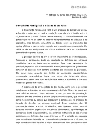 “A pobreza é a perda dos direitos às opções”.
                                                                Ladislau Dowbor



O Orçamento Participativo e a cidade de São Paulo

       O Orçamento Participativo (OP) é um processo de democracia direta,
voluntária e universal, no qual a população pode discutir e decidir sobre o
orçamento e as políticas públicas. Nesse processo, o cidadão não encerra sua
participação no ato de votar, na escolha de representantes do Executivo e do
Legislativo, mas também compartilha da decisão sobre as prioridades dos
gastos públicos e exerce maior controle sobre as ações governamentais. Ele
deixa de ser um coadjuvante da política tradicional para ser protagonista
permanente da gestão pública.

       O principal objetivo do OP é ser um instrumento de democratização.
Assegurar a participação direta da população na definição das principais
prioridades para os investimentos públicos. Essa nova experiência de
participação popular procura romper com a tradição de apenas os governantes
tomarem as decisões, nem sempre atendendo aos interesses da população.
Ela   surge   como   resposta     aos     limites   da   democracia    representativa,
combinando     características    desta    com      outras   da   democracia    direta,
possibilitando assim uma nova relação entre estado e sociedade e um novo
modelo de gestão democrática.

       A experiência de OP na cidade de São Paulo, assim como a de outras
cidades que se inspiram no processo precursor de Porto Alegre, se baseia em
características comuns: “uma estrutura e um processo de participação
baseados em três princípios e em um conjunto de instituições, que funcionam
como mecanismos ou canais que asseguram a participação no processo de
tomada   de   decisões   do      governo    municipal.   Esses    princípios   são:   1)
participação aberta a todos os cidadãos, sem qualquer status especial
atribuído a qualquer organização, inclusive as comunitárias; 2) combinação da
democracia direta e representativa, cuja dinâmica institucional dê aos próprios
participantes a definição das regras internas; e, 3) a dotação dos recursos
para investimento baseada na combinação de critérios gerais e técnicos, ou
seja, compatibilizando decisões e regras estabelecidas pelos participantes com

                                            2
 