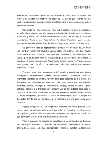 rodadas de seminários temáticos: na primeira o tema será “A cidade que
temos”, de caráter informativo; na segunda, “A cidade que queremos”, na
qual os participantes poderão indicar diretrizes para o planejamento de ações
e políticas públicas.

      Há, ainda no ciclo temático, uma outra ocasião na qual os cidadãos
poderão discutir temas que ultrapassam os limites territoriais ou nos quais as
ações do governo não estão descentralizadas por razões operacionais ou
estratégicas. Trata-se das Assembléias Temáticas Setoriais, que versarão
sobre os temas: Habitação; Meio Ambiente; Segurança Urbana; e Transporte.

      Do ponto de vista da representação popular no processo do OP deste
ano também foram introduzidas várias ações inovadoras. Em São Paulo,
certas parcelas da população são mais discriminadas e marginalizadas que
outras, pois encontram maiores obstáculos para exercer seu pleno direito à
cidadania. É o que chamamos de “segmentos sociais vulneráveis” que, embora
com grande peso numérico na sociedade, não são ouvidas em algumas
instâncias políticas.

      Em seu atual funcionamento, o OP previu mecanismos que visam
privilegiar a representação desses setores sociais. Concebidas como as
chamadas “políticas de cotas”, vigoram condições especiais para a eleição de
delegados ou delegadas de cada um dos nove segmentos vulneráveis:
mulheres, negros, crianças e adolescentes, idosos, jovens e GLBTs (gays,
lésbicas, bissexuais e transgêneros) elegem um(a) delegado(a) para cada 5
votantes; já os índios, moradores de rua e pessoas com deficiência têm direito
a um(a) delegado(a) por voto. A título de comparação, para a eleição de
delegados territoriais ou temáticos, a proporção é de um para cada vinte
votantes.

      Os(as) delegados(as) de segmento disporão de locus próprio para
eleger seus conselheiros(as), que integrarão o Conselho do Orçamento
Participativo (CONOP): são as plenárias municipais de segmentos, instâncias
que permeiam tanto o ciclo temático como o territorial.

      Todo o percurso de escolha de prioridades e de delegados(as) termina
em um órgão máximo: o Conselho do Orçamento Participativo (CONOP).
Renovado a cada ano, sua composição reflete o caráter radicalmente

                                      5
 
