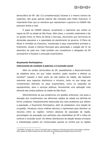 democrático do OP: são 113 conselheiros(as) titulares e o mesmo número de
suplentes, dos quais apenas catorze são indicados pelo Poder Executivo. É
importante frisar que os membros que representam o governo no CONOP não
possuem direito a voto.

        É papel do CONOP elaborar anualmente o regimento que institui as
regras do OP na cidade de São Paulo. Além disso, o conselho sistematiza e faz
os ajustes finais no Plano de Obras e Serviços, documento que harmoniza as
demandas populares e a capacidade de atendimento do governo. O Plano de
Obras é remetido ao Executivo, incorporado à peça orçamentária principal e,
finalmente, levado à Câmara Municipal para apreciação e votação até 31 de
dezembro de cada ano. Cabe também aos conselheiros e delegados do OP
acompanhar e fiscalizar a execução orçamentária.



Orçamento Participativo:
instrumento de combate à pobreza e à exclusão social

        Além do caráter democrático do OP, possibilitando o desenvolvimento
da cidadania ativa, em que “saber escolher, poder escolher e efetivar as
escolhas”3 passam a fazer parte da vida política da cidade, são bastante
relevante seus aspectos distributivo e inclusivo, tanto no que tange aos
investimentos definidos na peça orçamentária, como na expansão de
equipamentos, bens e serviços públicos, favorecendo uma aplicação mais
eficiente das verbas públicas na cidade de São Paulo.

        Diferentemente do que predominou em gestões anteriores, nas quais a
alocação dos investimentos nas diferentes regiões da cidade era definida de
forma unilateral, freqüentemente distanciada dos reais problemas que afetam
a população, o Orçamento Participativo, além de estabelecer uma relação de
co-gestão, introduziu novos critérios técnicos e regimentais para distribuir os
recursos entre as regiões: número absoluto de população da região,
porcentagem da população que participou das assembléias do OP e índice de
carência e exclusão social. Os efeitos distributivos da adoção desses princípios
e metodologias podem ser comprovados quando se verifica que as regiões


3
  OLIVEIRA, Francisco de. O que é formação para a cidadania. Entrevista para Silvio Caccia Bava, Instituto
Pólis, agosto de 2000 (retirado do site www.polis.org.br/publicacoes/artigos/entrevchico.html)
                                                    6
 