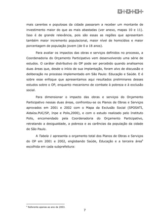 mais carentes e populosas da cidade passaram a receber um montante de
investimento maior do que as mais abastadas (ver anexo, mapas 10 e 11).
Isso é de grande relevância, pois são essas as regiões que apresentam
também maior incremento populacional, maior nível de homicídios e maior
porcentagem de população jovem (de 0 a 18 anos).

          Para avaliar os impactos das obras e serviços definidos no processo, a
Coordenadoria do Orçamento Participativo vem desenvolvendo uma série de
estudos. O caráter distributivo do OP pode ser percebido quando analisamos
duas áreas que, desde o início de sua implantação, foram alvo de discussão e
deliberação no processo implementado em São Paulo: Educação e Saúde. E é
sobre esse enfoque que apresentamos aqui resultados preliminares desses
estudos sobre o OP, enquanto mecanismo de combate à pobreza e à exclusão
social.

          Para dimensionar o impacto das obras e serviços do Orçamento
Participativo nessas duas áreas, confrontou-se os Planos de Obras e Serviços
aprovados em 2001 e 2002 com o Mapa da Exclusão Social (SPOSATI,
Aldaíza.PUC/SP, Inpe e Polis,2000), e com o estudo realizado pelo Instituto
Polis,      encomendado          pela   Coordenadoria   do   Orçamento   Participativo,
retratando a desigualdade, a pobreza e as carências da população da cidade
de São Paulo.

          A Tabela 1 apresenta o orçamento total dos Planos de Obras e Serviços
do OP em 2001 e 2002, englobando Saúde, Educação e a terceira área4
escolhida em cada subprefeitura:




4
    Referente apenas ao ano de 2003.
                                               7
 