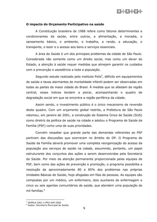 O impacto do Orçamento Participativo na saúde

          A Constituição brasileira de 1988 refere como fatores determinantes e
condicionantes          da    saúde,        entre       outros, a alimentação, a moradia, o
saneamento básico, o ambiente, o trabalho, a renda, a educação, o
transporte, o lazer e o acesso aos bens e serviços essenciais.

          A área da Saúde é um dos principais problemas da cidade de São Paulo.
Considerada não somente como um direito social, mas como um dever do
Estado, a atenção à saúde requer medidas que almejem garantir os cuidados
com a prevenção e assistência a toda a população.

          Segundo estudo realizado pelo instituto Polis5, déficits em equipamentos
de saúde e taxas alarmantes de mortalidade infantil podem ser observadas em
todas as partes da maior cidade do Brasil. À medida que se afastam da região
central,       esses    índices     tendem          a    piorar,   acompanhando   o   quadro   de
degradação social em que se encontra a região periférica da cidade.

          Assim sendo, o investimento público é o único mecanismo de reversão
deste quadro. Com um orçamento global restrito, a Prefeitura de São Paulo
retomou, em janeiro de 2001, a construção do Sistema Único de Saúde (SUS)
como diretriz da política de saúde na cidade e adotou o Programa de Saúde da
Família (PSF) como uma de suas prioridades.

          Convém ressaltar que grande parte das demandas referentes ao PSF
partiram das discussões que ocorreram no âmbito do OP. O Programa de
Saúde da Família deverá promover uma completa reorganização do acesso da
população aos serviços de saúde na cidade, assumindo, portanto, um papel
estruturante dos conjuntos das ações a serem desenvolvidas pela Secretaria
da Saúde. Por meio da atenção permanente proporcionada pelas equipes de
PSF, bem como das ações de prevenção e promoção, o programa possibilita a
resolução de aproximadamente 80 a 85% dos problemas nas próprias
Unidades Básicas de Saúde, hoje afogadas em filas de pessoas. As equipes são
compostas por um médico, um enfermeiro, dois auxiliares de enfermagem e
cinco ou seis agentes comunitários de saúde, que atendem uma população de
mil famílias.6


5
    SEMPLA 2001 e PRO-AIM 2000
6
    Dados: Secretaria Municipal de Saúde.
                                                         9
 