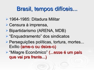 Brasil, tempos difíceis... 1964-1985: Ditadura Militar Censura à imprensa, Bipartidarismo (ARENA, MDB) “ Enquadramento” dos sindicatos Perseguições políticas, tortura, mortes... Exílio  (ame-o ou deixe-o) “ Milagre Econômico”  (...esse é um país que vai pra frente...) 