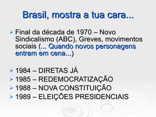 Brasil, mostra a tua cara... Final da década de 1970 – Novo Sindicalismo (ABC), Greves, movimentos sociais  (... Quando novos personagens entram em cena...) 1984 – DIRETAS JÁ 1985 – REDEMOCRATIZAÇÃO 1988 – NOVA CONSTITUIÇÃO 1989 – ELEIÇÕES PRESIDENCIAIS 