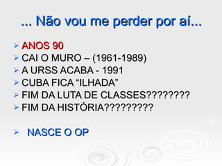 ... Não vou me perder por aí... ANOS 90 CAI O MURO – (1961-1989) A URSS ACABA - 1991 CUBA FICA “ILHADA” FIM DA LUTA DE CLASSES???????? FIM DA HISTÓRIA????????? NASCE O OP  