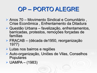 OP – PORTO ALEGRE Anos 70 – Movimento Sindical e Comunitário , Crise Econômica , Enfrentamento da Ditadura Questão Urbana – favelização, enfrentamentos, barricadas, protestos, remoções forçadas de famílias FRACAB – (década de1950, reorganização 1977) Lutas nos bairros e regiões Auto-organização, Uniões de Vilas, Conselhos Populares UAMPA – (1983) 