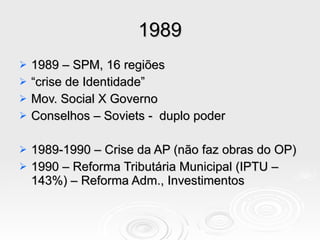 1989 1989 – SPM, 16 regiões “ crise de Identidade”  Mov. Social X Governo Conselhos – Soviets -  duplo poder 1989-1990 – Crise da AP (não faz obras do OP) 1990 – Reforma Tributária Municipal (IPTU – 143%) – Reforma Adm., Investimentos 