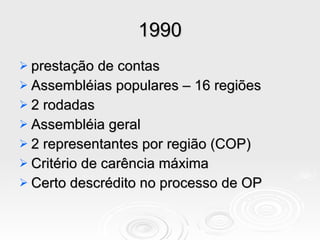 1990 prestação de contas Assembléias populares – 16 regiões 2 rodadas Assembléia geral 2 representantes por região (COP) Critério de carência máxima Certo descrédito no processo de OP 