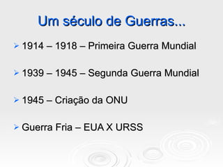 Um século de Guerras... 1914 – 1918 – Primeira Guerra Mundial 1939 – 1945 – Segunda Guerra Mundial 1945 – Criação da ONU Guerra Fria – EUA X URSS 