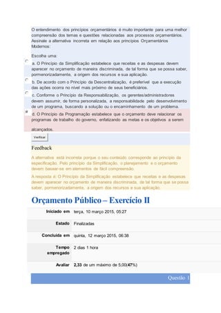O entendimento dos princípios orçamentários é muito importante para uma melhor
compreensão dos temas e questões relacionadas aos processos orçamentários.
Assinale a alternativa incorreta em relação aos princípios Orçamentários
Modernos:
Escolha uma:
a. O Princípio da Simplificação estabelece que receitas e as despesas devem
aparecer no orçamento de maneira discriminada, de tal forma que se possa saber,
pormenorizadamente, a origem dos recursos e sua aplicação.
b. De acordo com o Princípio da Descentralização, é preferível que a execução
das ações ocorra no nível mais próximo de seus beneficiários.
c. Conforme o Princípio da Responsabilização, os gerentes/administradores
devem assumir, de forma personalizada, a responsabilidade pelo desenvolvimento
de um programa, buscando a solução ou o encaminhamento de um problema.
d. O Princípio da Programação estabelece que o orçamento deve relacionar os
programas de trabalho do governo, enfatizando as metas e os objetivos a serem
alcançados.
Verificar
Feedback
A alternativa está incorreta porque o seu conteúdo corresponde ao princípio da
especificação. Pelo princípio da Simplificação, o planejamento e o orçamento
devem basear-se em elementos de fácil compreensão.
A resposta é: O Princípio da Simplificação estabelece que receitas e as despesas
devem aparecer no orçamento de maneira discriminada, de tal forma que se possa
saber, pormenorizadamente, a origem dos recursos e sua aplicação.
Orçamento Público – Exercício II
Iniciado em terça, 10 março 2015, 05:27
Estado Finalizadas
Concluída em quinta, 12 março 2015, 06:38
Tempo
empregado
2 dias 1 hora
Avaliar 2,33 de um máximo de 5,00(47%)
Questão 1
 