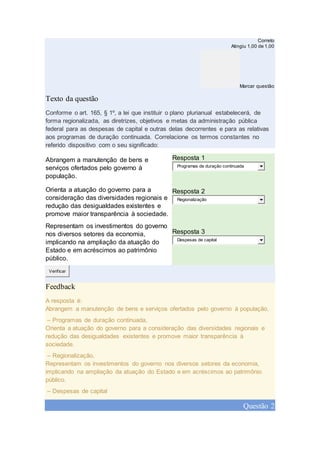 Correto
Atingiu 1,00 de 1,00
Marcar questão
Texto da questão
Conforme o art. 165, § 1º, a lei que instituir o plano plurianual estabelecerá, de
forma regionalizada, as diretrizes, objetivos e metas da administração pública
federal para as despesas de capital e outras delas decorrentes e para as relativas
aos programas de duração continuada. Correlacione os termos constantes no
referido dispositivo com o seu significado:
Abrangem a manutenção de bens e
serviços ofertados pelo governo à
população.
Resposta 1
Programas de duração continuada
Orienta a atuação do governo para a
consideração das diversidades regionais e
redução das desigualdades existentes e
promove maior transparência à sociedade.
Resposta 2
Regionalização
Representam os investimentos do governo
nos diversos setores da economia,
implicando na ampliação da atuação do
Estado e em acréscimos ao patrimônio
público.
Resposta 3
Despesas de capital
Verificar
Feedback
A resposta é:
Abrangem a manutenção de bens e serviços ofertados pelo governo à população.
– Programas de duração continuada,
Orienta a atuação do governo para a consideração das diversidades regionais e
redução das desigualdades existentes e promove maior transparência à
sociedade.
– Regionalização,
Representam os investimentos do governo nos diversos setores da economia,
implicando na ampliação da atuação do Estado e em acréscimos ao patrimônio
público.
– Despesas de capital
Questão 2
 
