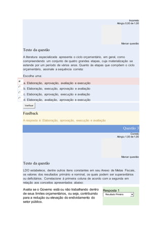Incorreto
Atingiu 0,00 de 1,00
Marcar questão
Texto da questão
A literatura especializada apresenta o ciclo orçamentário, em geral, como
compreendendo um conjunto de quatro grandes etapas, cuja materialização se
estende por um período de vários anos. Quanto às etapas que compõem o ciclo
orçamentário, assinale a sequência correta:
Escolha uma:
a. Elaboração, aprovação, avaliação e execução
b. Elaboração, execução, aprovação e avaliação
c. Elaboração, aprovação, execução e avaliação
d. Elaboração, avaliação, aprovação e execução
Verificar
Feedback
A resposta é: Elaboração, aprovação, execução e avaliação
Questão 3
Correto
Atingiu 1,00 de 1,00
Marcar questão
Texto da questão
LDO estabelece, dentre outros itens constantes em seu Anexo de Metas Fiscais,
os valores dos resultados primário e nominal, os quais podem ser superavitários
ou deficitários. Correlacione à primeira coluna de acordo com a segunda em
relação aos conceitos apresentados abaixo:
Avalia se o Governo está ou não trabalhando dentro
de seus limites orçamentários, ou seja, contribuindo
para a redução ou elevação do endividamento do
setor público.
Resposta 1
Resultado Primário
 