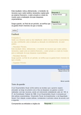 Este resultado indica, efetivamente, o montante de
recursos que o setor público necessitou captar junto
ao sistema financeiro, o setor privado e o resto do
mundo para a realização de suas despesas
orçamentárias.
Resposta 2
Resultado Nominal
Surge quando, ao final de um período, se verifica que
os gastos foram menores do que a receita.
Resposta 3
Superávit Primário
Verificar
Feedback
A resposta é:
Avalia se o Governo está ou não trabalhando dentro de seus limites orçamentários,
ou seja, contribuindo para a redução ou elevação do endividamento do setor
público.
– Resultado Primário,
Este resultado indica, efetivamente, o montante de recursos que o setor público
necessitou captar junto ao sistema financeiro, o setor privado e o resto do mundo
para a realização de suas despesas orçamentárias.
– Resultado Nominal,
Surge quando, ao final de um período, se verifica que os gastos foram menores do
que a receita.
– Superávit Primário
Questão 4
Parcialmente correto
Atingiu 0,33 de 1,00
Marcar questão
Texto da questão
A Lei Orçamentária Anual (LOA) estima as receitas que o governo espera
arrecadar ao longo do próximo ano e fixa as despesas (os gastos) a serem
realizados com tais recursos, sendo um instrumento estabelecido pelo art. 165, §
5º, da Constituição Federal de 1988. A Lei Orçamentária Anual é composta por
três esferas orçamentárias: Orçamento Fiscal, de Investimentos e da Seguridade
Social. Com relação a estas esferas, correlacione à primeira coluna de acordo com
a segunda:
Compreende as entidades e órgãos da Resposta 1
 