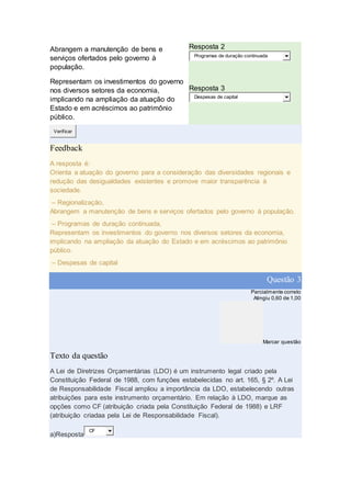 Abrangem a manutenção de bens e
serviços ofertados pelo governo à
população.
Resposta 2
Programas de duração continuada
Representam os investimentos do governo
nos diversos setores da economia,
implicando na ampliação da atuação do
Estado e em acréscimos ao patrimônio
público.
Resposta 3
Despesas de capital
Verificar
Feedback
A resposta é:
Orienta a atuação do governo para a consideração das diversidades regionais e
redução das desigualdades existentes e promove maior transparência à
sociedade.
– Regionalização,
Abrangem a manutenção de bens e serviços ofertados pelo governo à população.
– Programas de duração continuada,
Representam os investimentos do governo nos diversos setores da economia,
implicando na ampliação da atuação do Estado e em acréscimos ao patrimônio
público.
– Despesas de capital
Questão 3
Parcialmente correto
Atingiu 0,60 de 1,00
Marcar questão
Texto da questão
A Lei de Diretrizes Orçamentárias (LDO) é um instrumento legal criado pela
Constituição Federal de 1988, com funções estabelecidas no art. 165, § 2º. A Lei
de Responsabilidade Fiscal ampliou a importância da LDO, estabelecendo outras
atribuições para este instrumento orçamentário. Em relação à LDO, marque as
opções como CF (atribuição criada pela Constituição Federal de 1988) e LRF
(atribuição criadaa pela Lei de Responsabilidade Fiscal).
a)Resposta
CF
 