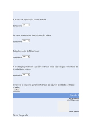 A estrutura e organização dos orçamentos
b)Resposta
CF
As metas e prioridades da administração pública
c)Resposta
LRF
Estabelecimento de Metas fiscais
d)Resposta
LRF
A fiscalização pelo Poder Legislativo sobre as obras e os serviços com indícios de
irregularidades graves.
e)Resposta
CF
Condições e exigências para transferências de recursos a entidades públicas e
privadas.
Verificar
Questão 4
Não respondido
Vale 1,00 ponto(s).
Marcar questão
Texto da questão
 