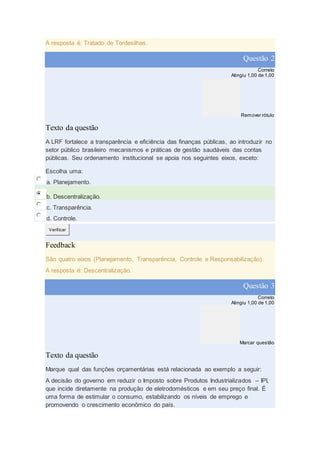 A resposta é: Tratado de Tordesilhas.
Questão 2
Correto
Atingiu 1,00 de 1,00
Remover rótulo
Texto da questão
A LRF fortalece a transparência e eficiência das finanças públicas, ao introduzir no
setor público brasileiro mecanismos e práticas de gestão saudáveis das contas
públicas. Seu ordenamento institucional se apoia nos seguintes eixos, exceto:
Escolha uma:
a. Planejamento.
b. Descentralização.
c. Transparência.
d. Controle.
Verificar
Feedback
São quatro eixos (Planejamento, Transparência, Controle e Responsabilização).
A resposta é: Descentralização.
Questão 3
Correto
Atingiu 1,00 de 1,00
Marcar questão
Texto da questão
Marque qual das funções orçamentárias está relacionada ao exemplo a seguir:
A decisão do governo em reduzir o Imposto sobre Produtos Industrializados – IPI,
que incide diretamente na produção de eletrodomésticos e em seu preço final. É
uma forma de estimular o consumo, estabilizando os níveis de emprego e
promovendo o crescimento econômico do país.
 