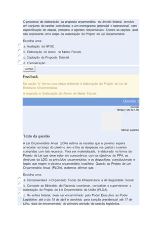 O processo de elaboração da proposta orçamentária, no âmbito federal, envolve
um conjunto de tarefas complexas e um cronograma gerencial e operacional, com
especificação de etapas, produtos e agentes responsáveis. Dentre as opções, qual
não representa uma etapa da elaboração do Projeto de Lei Orçamentária:
Escolha uma:
a. Avaliação da NFGC.
b. Elaboração do Anexo de Metas Fiscais.
c. Captação da Proposta Setorial.
d. Formalização.
Verificar
Feedback
Na opção “b” temos uma etapa referente à elaboração do Projeto de Lei de
Diretrizes Orçamentárias.
A resposta é: Elaboração do Anexo de Metas Fiscais.
Questão 5
Correto
Atingiu 1,00 de 1,00
Marcar questão
Texto da questão
A Lei Orçamentária Anual (LOA) estima as receitas que o governo espera
arrecadar ao longo do próximo ano e fixa as despesas (os gastos) a serem
cumpridas com tais recursos. Para ser materializada, é elaborada na forma de
Projeto de Lei que deve estar em consonância com os objetivos do PPA, as
diretrizes da LDO, os princípios orçamentários e os dispositivos constitucionais e
legais que regem o sistema orçamentário brasileiro. Quanto ao Projeto de Lei
Orçamentária Anual (PLOA), podemos afirmar que:
Escolha uma:
a. Compreenderá o Orçamento Fiscal, de Infraestrutura e da Seguridade Social.
b. Compete ao Ministério da Fazenda coordenar, consolidar e supervisionar a
elaboração do Projeto de Lei Orçamentária da União (PLOA).
c. Na esfera federal, deve ser encaminhado pelo Poder Executivo ao Poder
Legislativo até o dia 15 de abril e devolvido para sanção presidencial até 17 de
julho, data de encerramento do primeiro período da sessão legislativa.
 